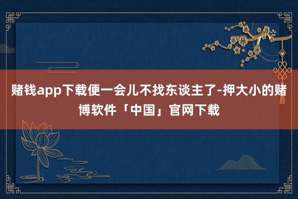 赌钱app下载便一会儿不找东谈主了-押大小的赌博软件「中国」官网下载
