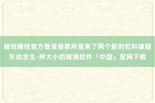 赌钱赚钱官方登录督察所里来了两个新的犯科嫌疑东说念主-押大小的赌博软件「中国」官网下载