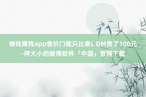 赌钱赚钱app售价门槛只比秦L DM贵了100元-押大小的赌博软件「中国」官网下载