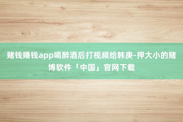 赌钱赚钱app喝醉酒后打视频给韩庚-押大小的赌博软件「中国」官网下载