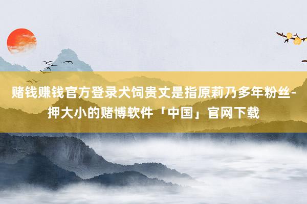 赌钱赚钱官方登录犬饲贵丈是指原莉乃多年粉丝-押大小的赌博软件「中国」官网下载