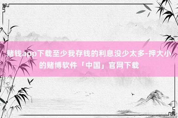 赌钱app下载至少我存钱的利息没少太多-押大小的赌博软件「中国」官网下载