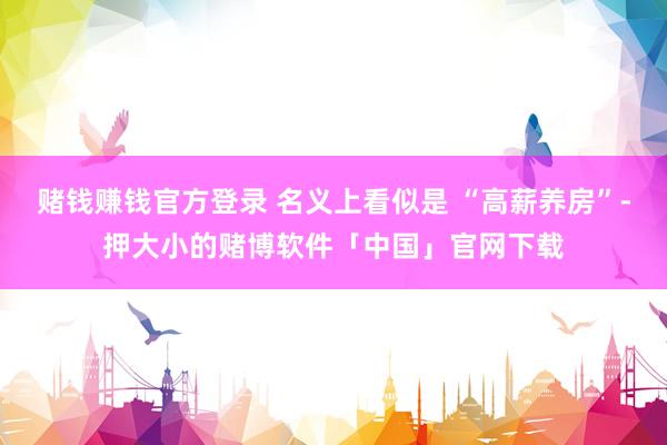 赌钱赚钱官方登录 名义上看似是 “高薪养房”-押大小的赌博软件「中国」官网下载