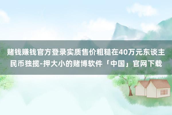 赌钱赚钱官方登录实质售价粗糙在40万元东谈主民币独揽-押大小的赌博软件「中国」官网下载