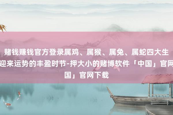 赌钱赚钱官方登录属鸡、属猴、属兔、属蛇四大生肖正迎来运势的丰盈时节-押大小的赌博软件「中国」官网下载