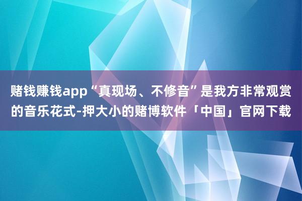 赌钱赚钱app“真现场、不修音”是我方非常观赏的音乐花式-押大小的赌博软件「中国」官网下载