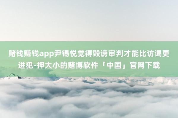 赌钱赚钱app尹锡悦觉得毁谤审判才能比访谒更进犯-押大小的赌博软件「中国」官网下载