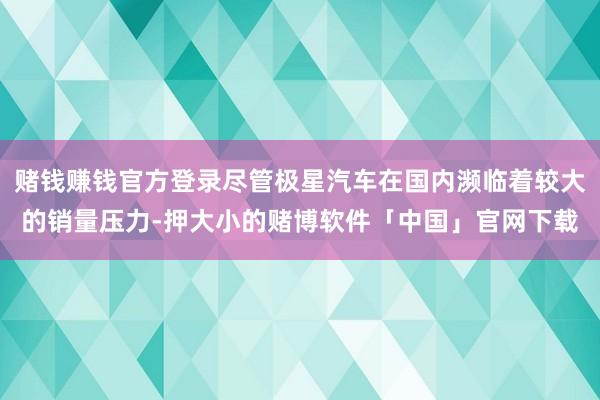 赌钱赚钱官方登录尽管极星汽车在国内濒临着较大的销量压力-押大小的赌博软件「中国」官网下载
