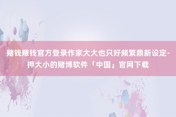 赌钱赚钱官方登录作家大大也只好频繁鼎新设定-押大小的赌博软件「中国」官网下载