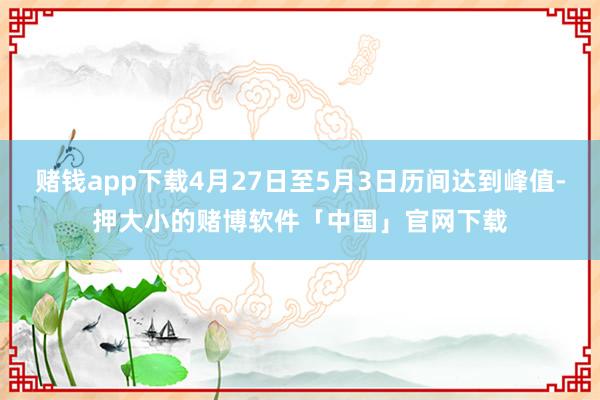 赌钱app下载4月27日至5月3日历间达到峰值-押大小的赌博软件「中国」官网下载