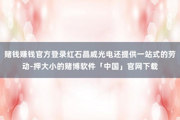 赌钱赚钱官方登录红石晶威光电还提供一站式的劳动-押大小的赌博软件「中国」官网下载