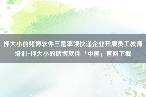 押大小的赌博软件三是率领快递企业开展员工教师培训-押大小的赌博软件「中国」官网下载