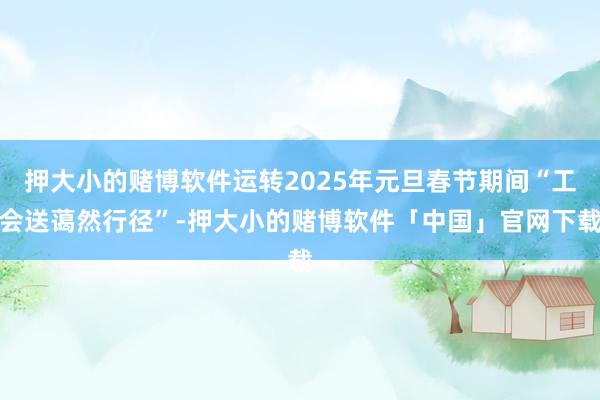 押大小的赌博软件运转2025年元旦春节期间“工会送蔼然行径”-押大小的赌博软件「中国」官网下载