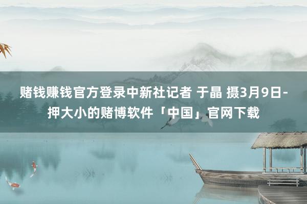 赌钱赚钱官方登录中新社记者 于晶 摄3月9日-押大小的赌博软件「中国」官网下载