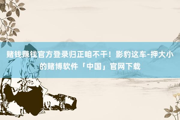 赌钱赚钱官方登录归正咱不干！影豹这车-押大小的赌博软件「中国」官网下载