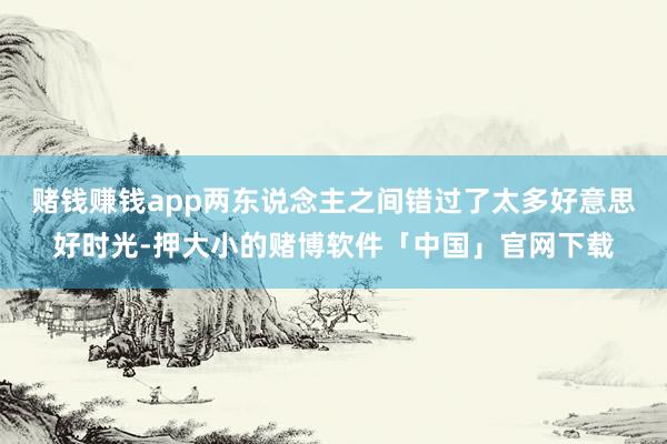 赌钱赚钱app两东说念主之间错过了太多好意思好时光-押大小的赌博软件「中国」官网下载