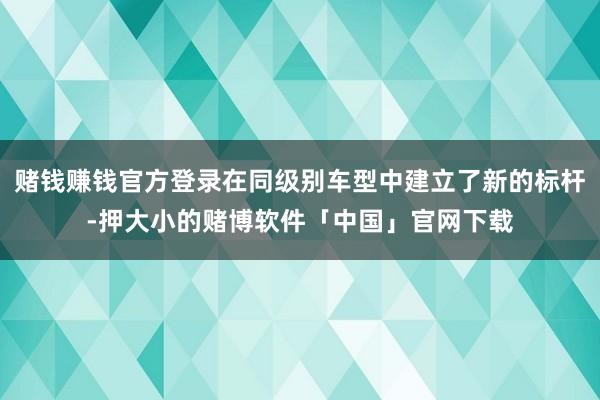 赌钱赚钱官方登录在同级别车型中建立了新的标杆-押大小的赌博软件「中国」官网下载