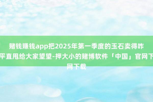 赌钱赚钱app把2025年第一季度的玉石卖得咋样平直甩给大家望望-押大小的赌博软件「中国」官网下载