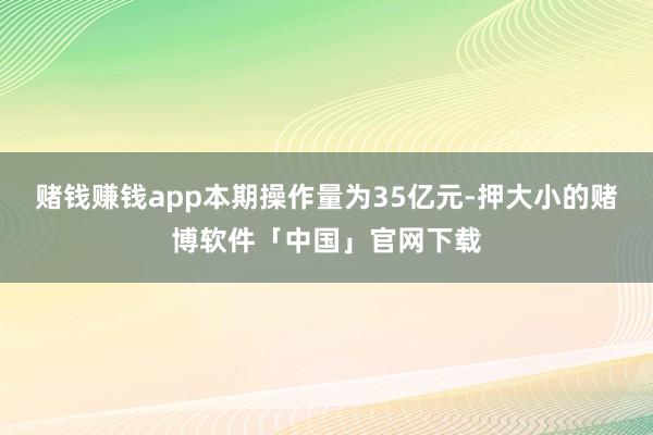 赌钱赚钱app本期操作量为35亿元-押大小的赌博软件「中国」官网下载