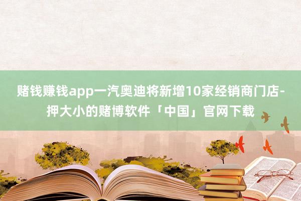 赌钱赚钱app一汽奥迪将新增10家经销商门店-押大小的赌博软件「中国」官网下载