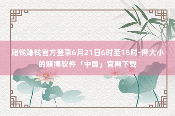 赌钱赚钱官方登录6月21日6时至18时-押大小的赌博软件「中国」官网下载