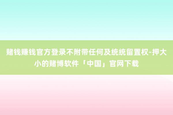 赌钱赚钱官方登录不附带任何及统统留置权-押大小的赌博软件「中国」官网下载
