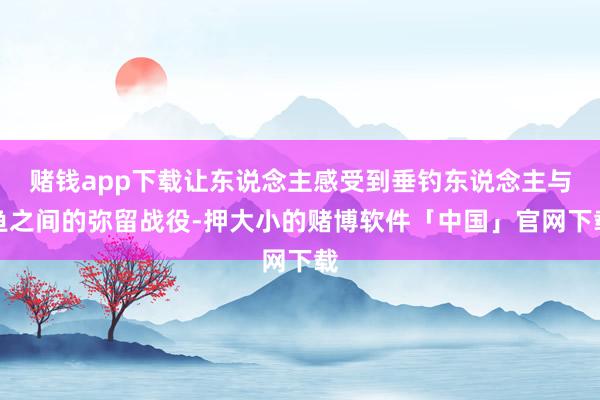 赌钱app下载让东说念主感受到垂钓东说念主与鱼之间的弥留战役-押大小的赌博软件「中国」官网下载