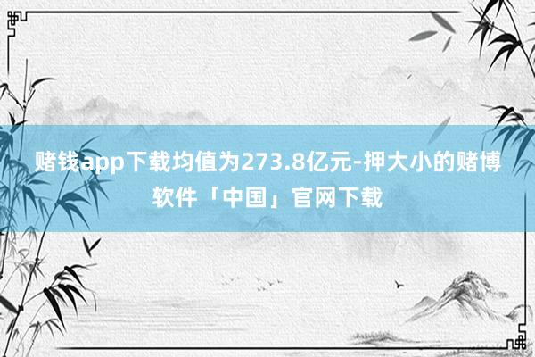 赌钱app下载均值为273.8亿元-押大小的赌博软件「中国」官网下载