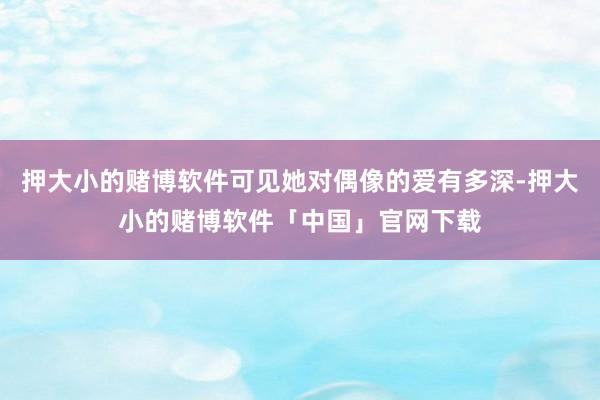 押大小的赌博软件可见她对偶像的爱有多深-押大小的赌博软件「中国」官网下载