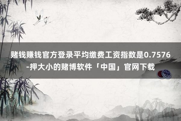 赌钱赚钱官方登录平均缴费工资指数是0.7576-押大小的赌博软件「中国」官网下载