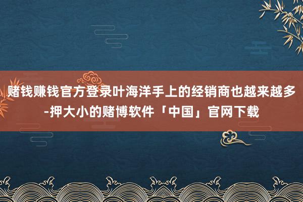 赌钱赚钱官方登录叶海洋手上的经销商也越来越多-押大小的赌博软件「中国」官网下载