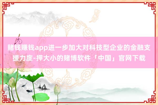 赌钱赚钱app进一步加大对科技型企业的金融支援力度-押大小的赌博软件「中国」官网下载