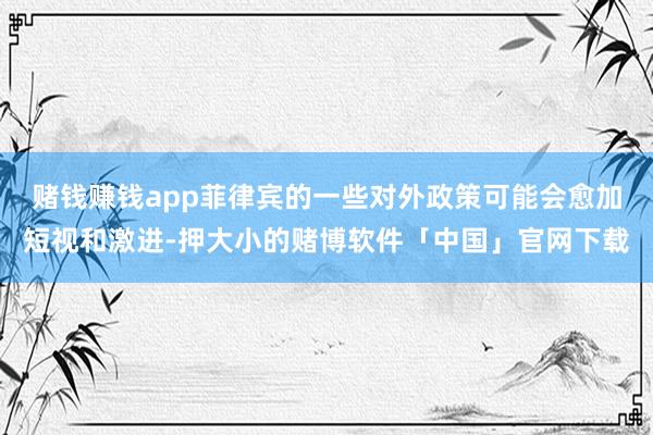 赌钱赚钱app菲律宾的一些对外政策可能会愈加短视和激进-押大小的赌博软件「中国」官网下载