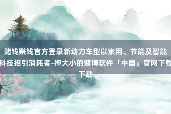 赌钱赚钱官方登录新动力车型以家用、节能及智能科技招引消耗者-押大小的赌博软件「中国」官网下载