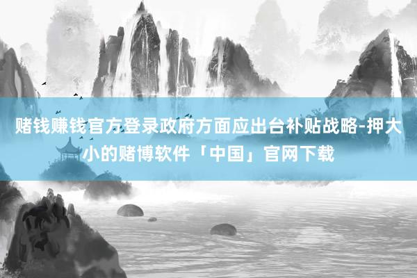 赌钱赚钱官方登录政府方面应出台补贴战略-押大小的赌博软件「中国」官网下载