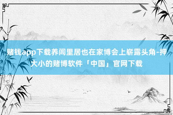 赌钱app下载养闾里居也在家博会上崭露头角-押大小的赌博软件「中国」官网下载