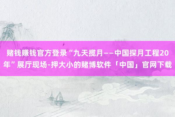 赌钱赚钱官方登录“九天揽月——中国探月工程20年”展厅现场-押大小的赌博软件「中国」官网下载