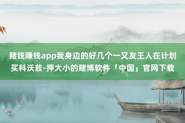 赌钱赚钱app我身边的好几个一又友王人在计划买科沃兹-押大小的赌博软件「中国」官网下载