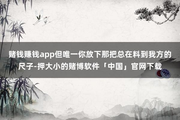 赌钱赚钱app但唯一你放下那把总在料到我方的尺子-押大小的赌博软件「中国」官网下载