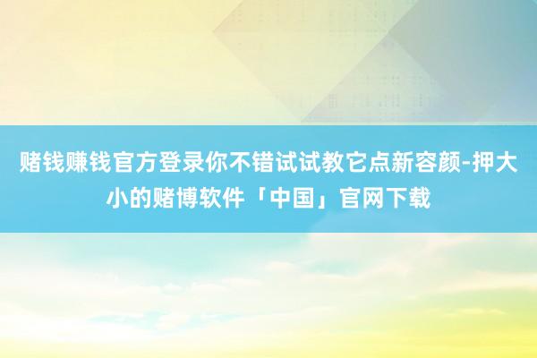 赌钱赚钱官方登录你不错试试教它点新容颜-押大小的赌博软件「中国」官网下载