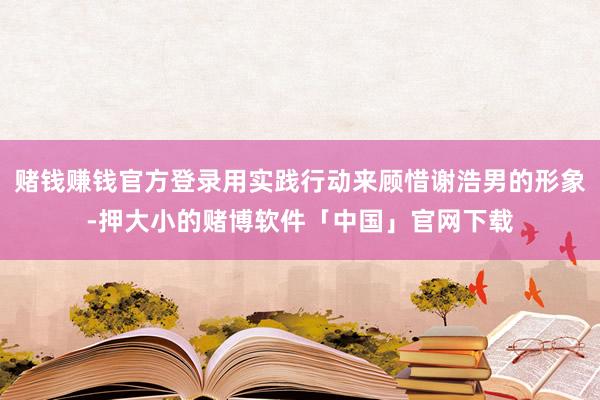 赌钱赚钱官方登录用实践行动来顾惜谢浩男的形象-押大小的赌博软件「中国」官网下载