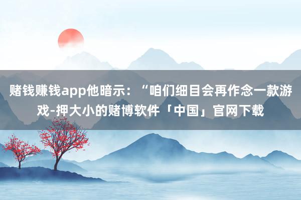赌钱赚钱app他暗示：“咱们细目会再作念一款游戏-押大小的赌博软件「中国」官网下载