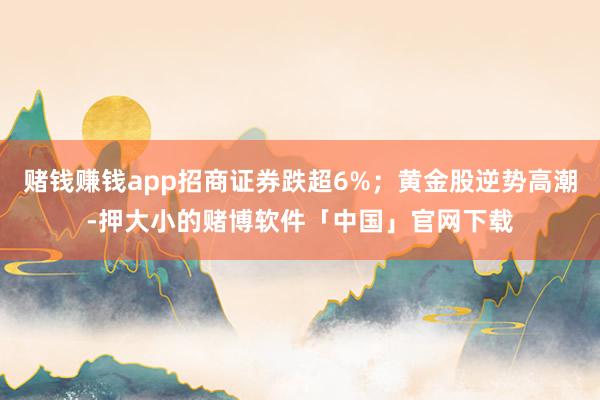 赌钱赚钱app招商证券跌超6%；黄金股逆势高潮-押大小的赌博软件「中国」官网下载