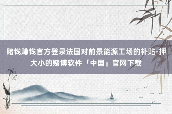 赌钱赚钱官方登录法国对前景能源工场的补贴-押大小的赌博软件「中国」官网下载