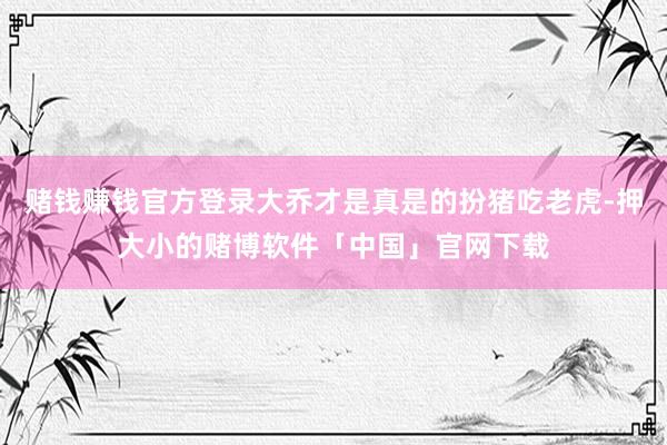 赌钱赚钱官方登录大乔才是真是的扮猪吃老虎-押大小的赌博软件「中国」官网下载