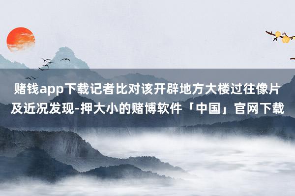赌钱app下载记者比对该开辟地方大楼过往像片及近况发现-押大小的赌博软件「中国」官网下载