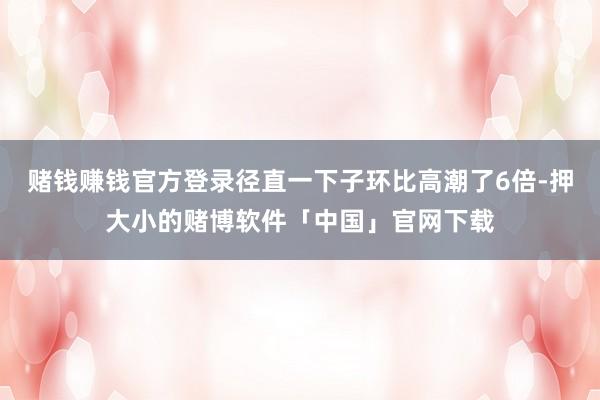 赌钱赚钱官方登录径直一下子环比高潮了6倍-押大小的赌博软件「中国」官网下载