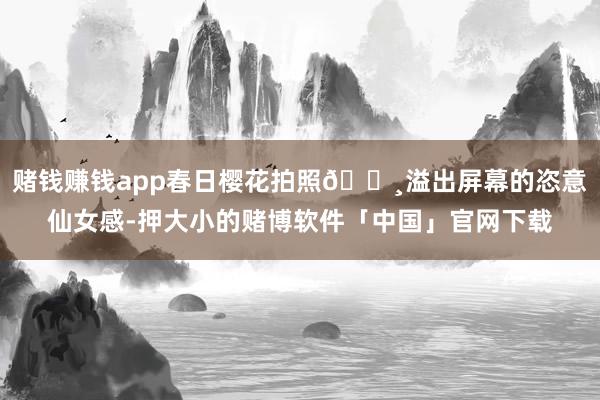 赌钱赚钱app春日樱花拍照🌸溢出屏幕的恣意仙女感-押大小的赌博软件「中国」官网下载