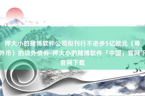押大小的赌博软件公司拟刊行不进步5亿欧元（等值外币）的境外债券-押大小的赌博软件「中国」官网下载