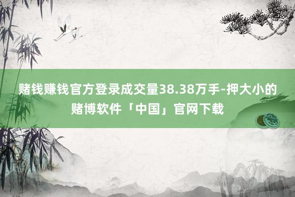 赌钱赚钱官方登录成交量38.38万手-押大小的赌博软件「中国」官网下载